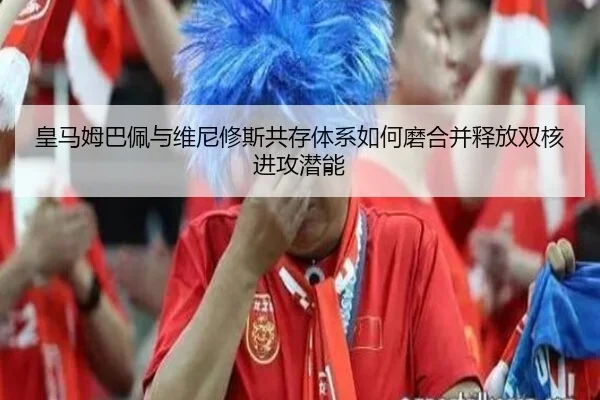 皇马姆巴佩与维尼修斯共存体系如何磨合并释放双核进攻潜能